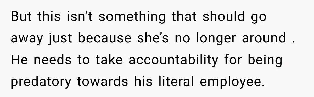 But this isn’t something that should go away just because she’s no longer around . He needs to take accountability for being predatory towards his literal employee.