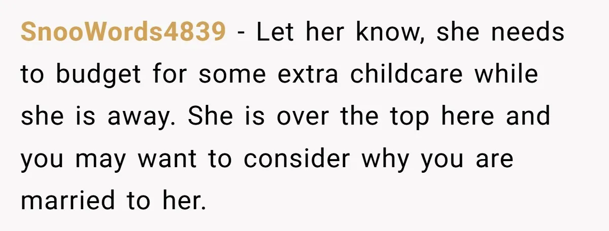 SnooWords4839 - Let her know, she needs to budget for some extra childcare while she is away. She is over the top here and you may want to consider why...