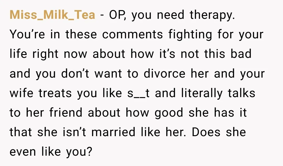 Miss_Milk_Tea - OP, you need therapy. You’re in these comments fighting for your life right now about how it’s not this bad and you don’t want to divorce her and...