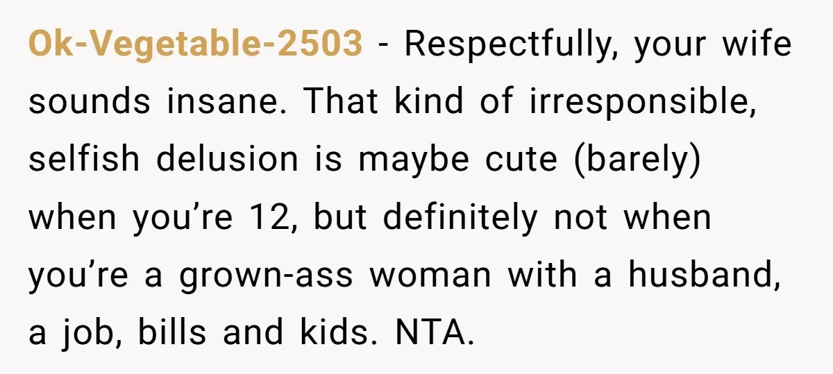 Ok-Vegetable-2503 - Respectfully, your wife sounds insane. That kind of irresponsible, selfish delusion is maybe cute (barely) when you’re 12, but definitely not when you’re a grown-ass woman with a...