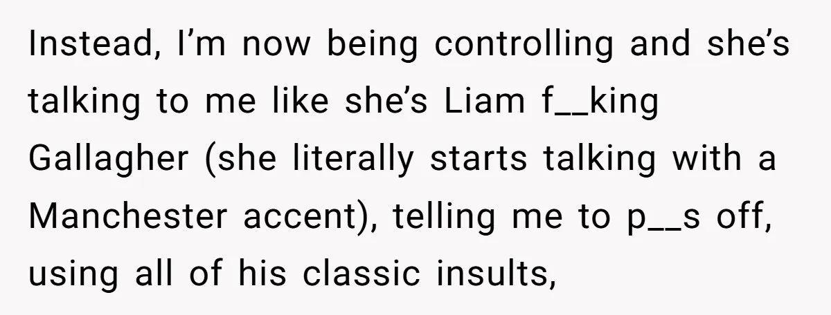 Instead, I’m now being controlling and she’s talking to me like she’s Liam f__king Gallagher (she literally starts talking with a Manchester accent), telling me to p__s off, using all...