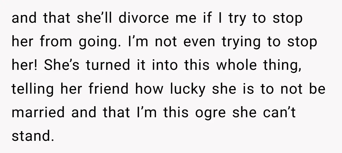and that she’ll divorce me if I try to stop her from going. I’m not even trying to stop her! She’s turned it into this whole thing, telling her friend...