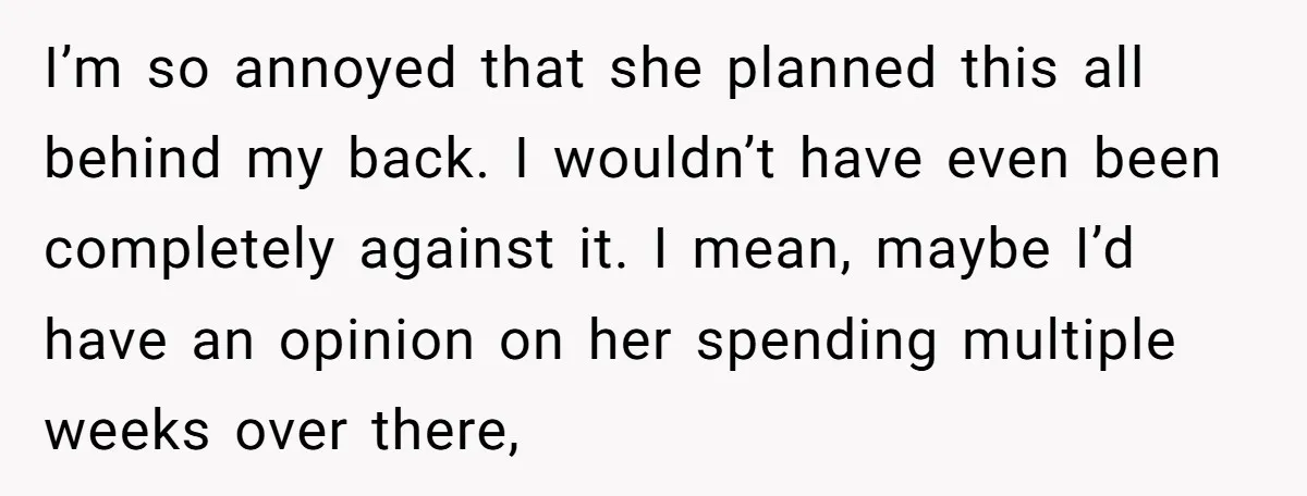 I’m so annoyed that she planned this all behind my back. I wouldn’t have even been completely against it. I mean, maybe I’d have an opinion on her spending multiple...