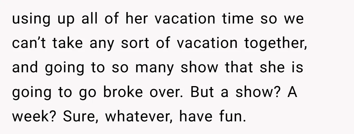 using up all of her vacation time so we can’t take any sort of vacation together, and going to so many show that she is going to go broke over....