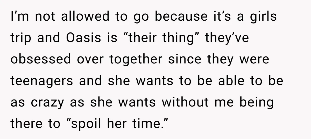 I’m not allowed to go because it’s a girls trip and Oasis is “their thing” they’ve obsessed over together since they were teenagers and she wants to be able to...