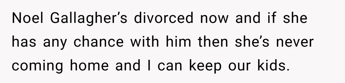 Noel Gallagher’s divorced now and if she has any chance with him then she’s never coming home and I can keep our kids.