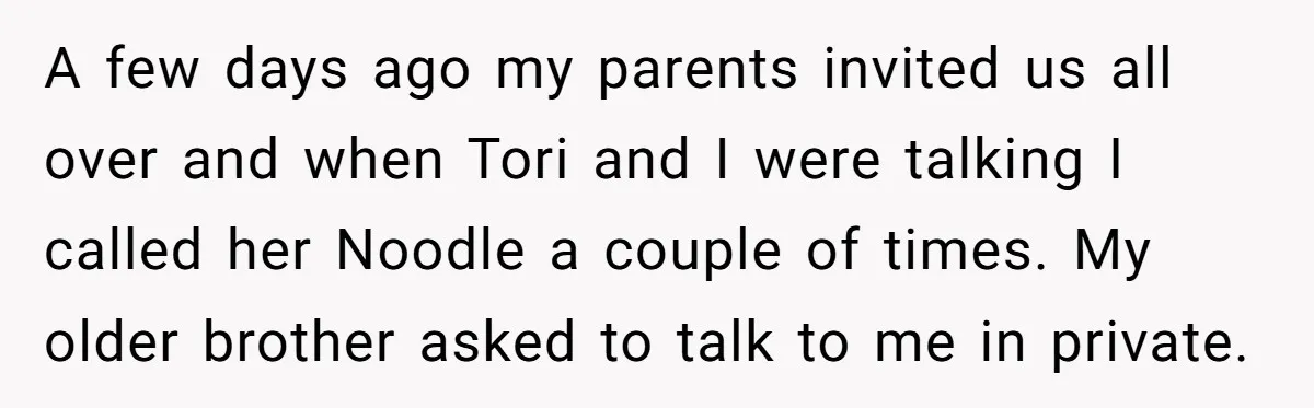 A few days ago my parents invited us all over and when Tori and I were talking I called her Noodle a couple of times. My older brother asked to...