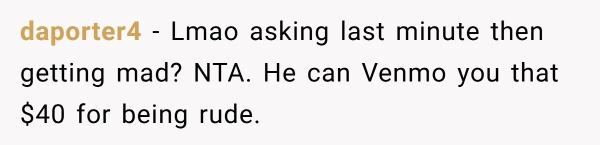 daporter4 - Lmao asking last minute then getting mad? NTA. He can Venmo you that $40 for being rude.