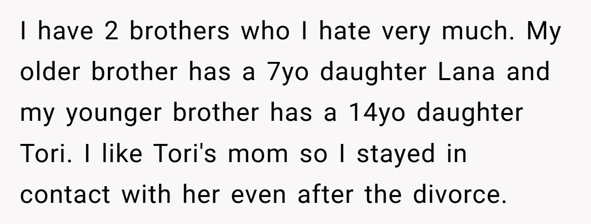 I have 2 brothers who I hate very much. My older brother has a 7yo daughter Lana and my younger brother has a 14yo daughter Tori. I like Tori's mom...