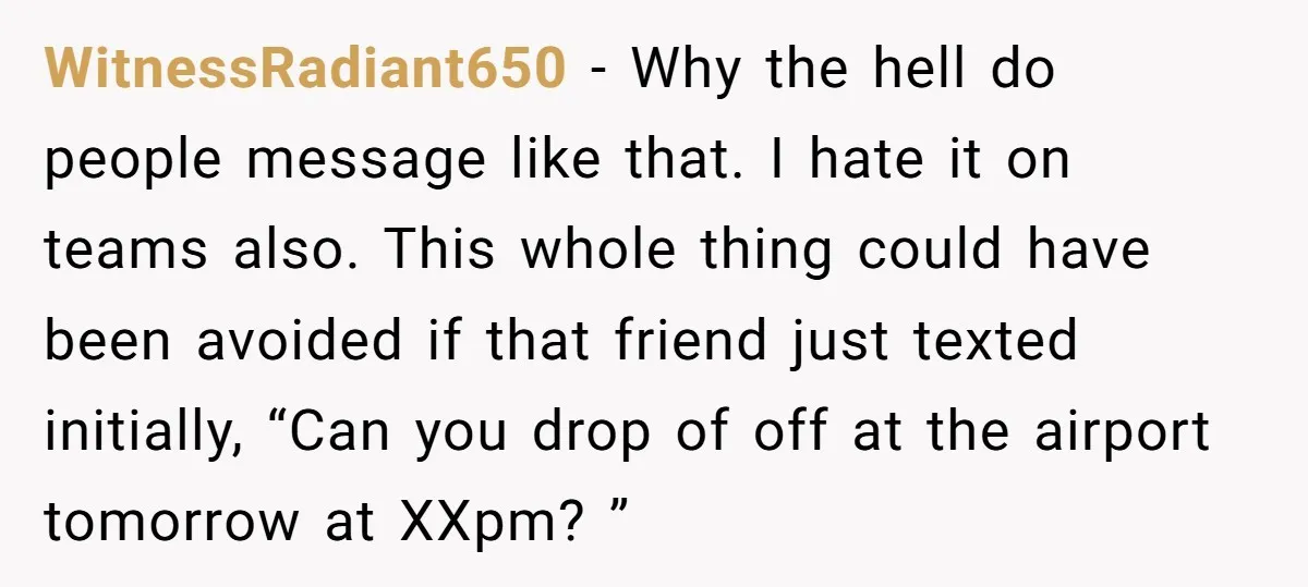 WitnessRadiant650 - Why the hell do people message like that. I hate it on teams also. This whole thing could have been avoided if that friend just texted initially, “Can...