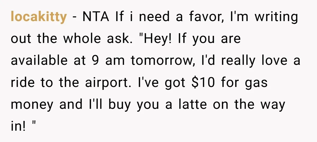 locakitty - NTA If i need a favor, I'm writing out the whole ask. "Hey! If you are available at 9 am tomorrow, I'd really love a ride to the...