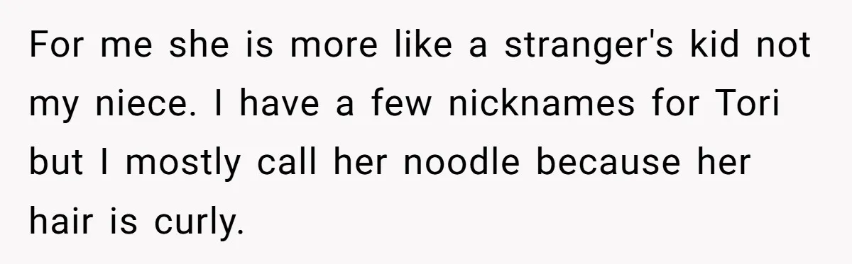 For me she is more like a stranger's kid not my niece. I have a few nicknames for Tori but I mostly call her noodle because her hair is curly.