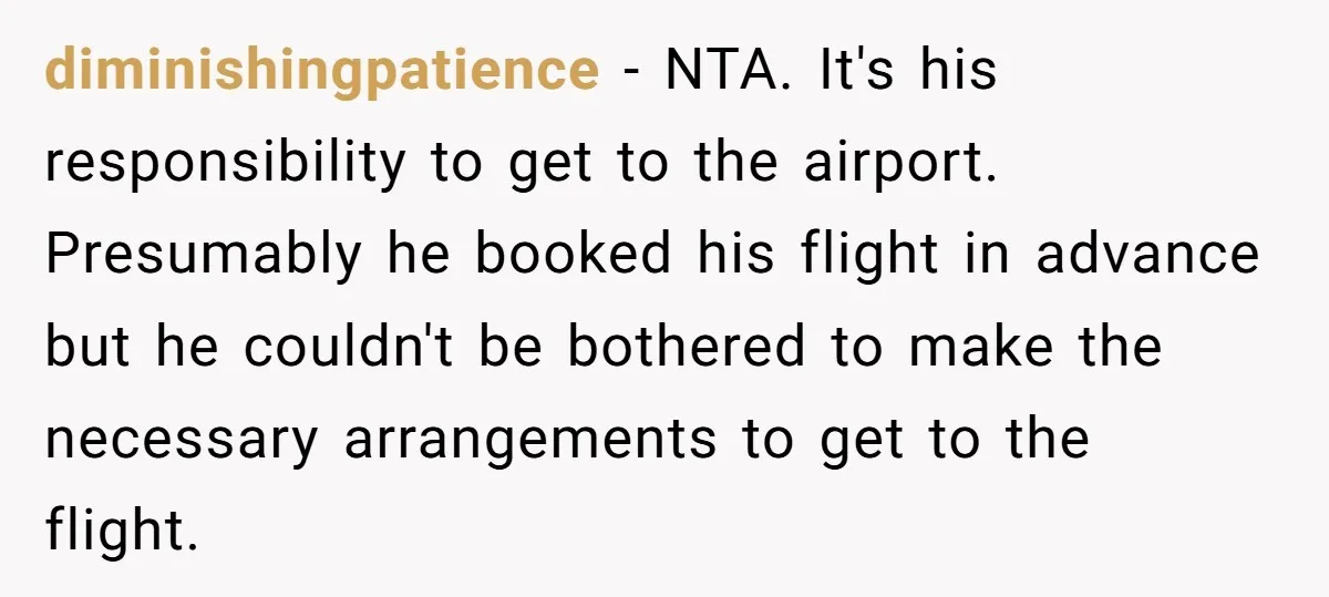 diminishingpatience - NTA. It's his responsibility to get to the airport. Presumably he booked his flight in advance but he couldn't be bothered to make the necessary arrangements to get...