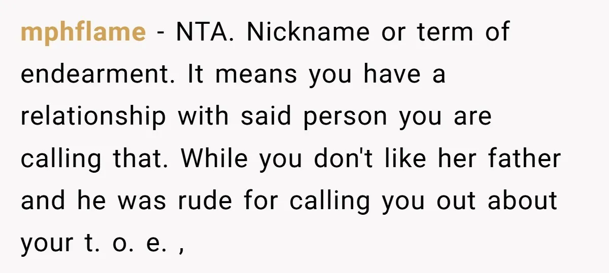 mphflame − NTA. Nickname or term of endearment. It means you have a relationship with said person you are calling that. While you don't like her father and he was...