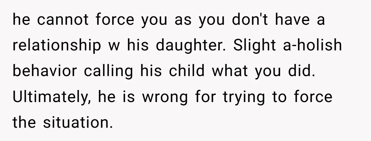 he cannot force you as you don't have a relationship w his daughter. Slight a-holish behavior calling his child what you did. Ultimately, he is wrong for trying to force...
