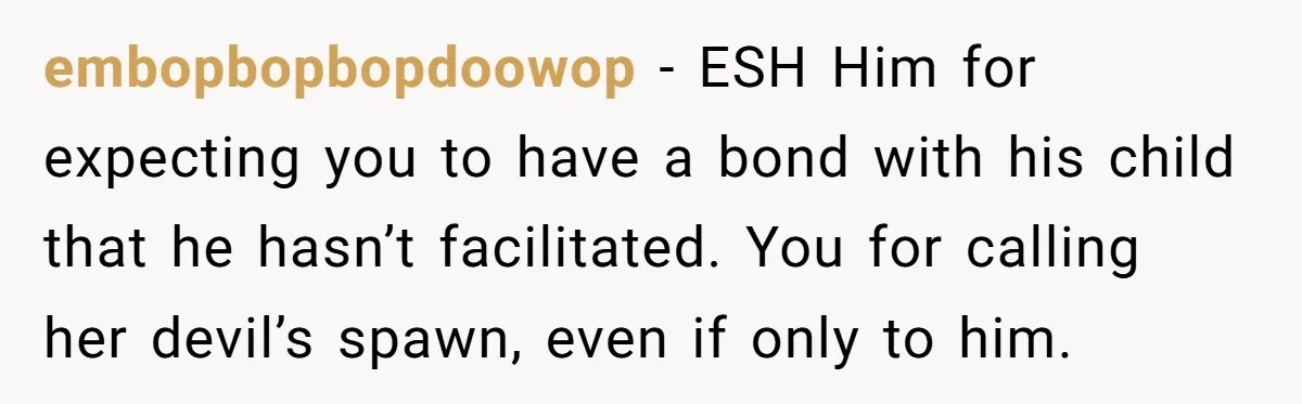 embopbopbopdoowop − ESH Him for expecting you to have a bond with his child that he hasn’t facilitated. You for calling her devil’s spawn, even if only to him.