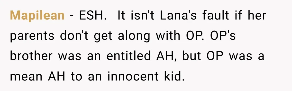 Mapilean − ESH. It isn't Lana's fault if her parents don't get along with OP. OP's brother was an entitled AH, but OP was a mean AH to an innocent...