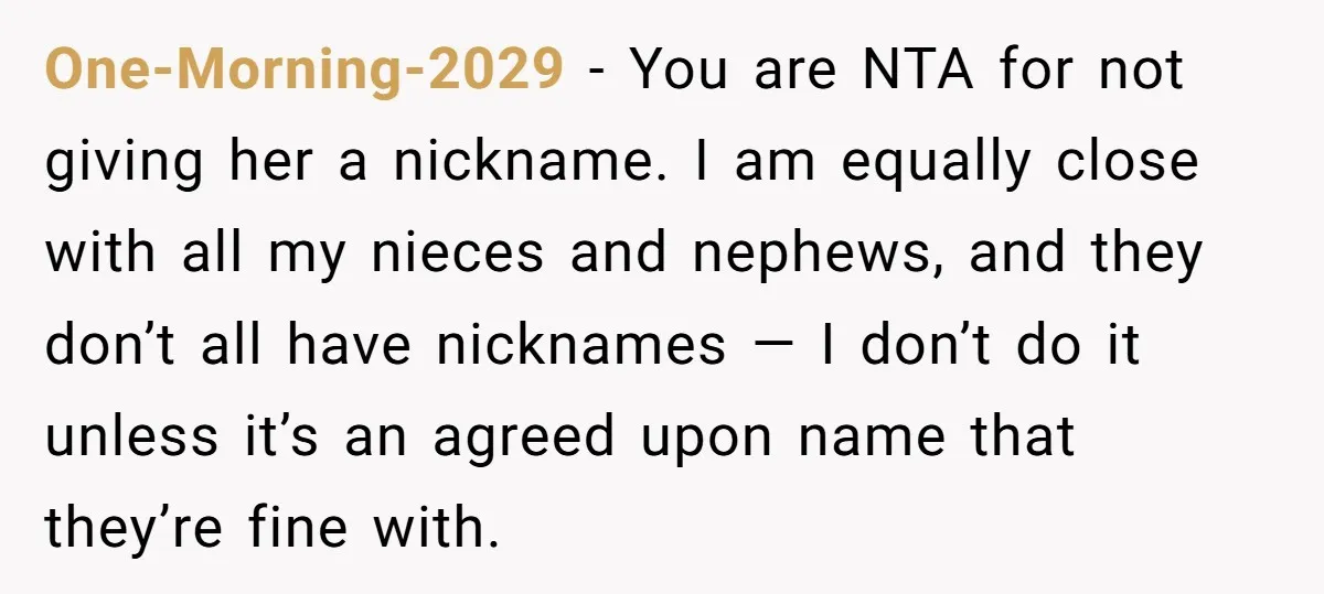 One-Morning-2029 − You are NTA for not giving her a nickname. I am equally close with all my nieces and nephews, and they don’t all have nicknames — I don’t...