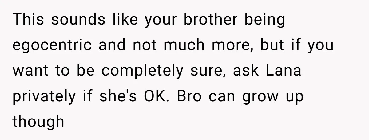 This sounds like your brother being egocentric and not much more, but if you want to be completely sure, ask Lana privately if she's OK. Bro can grow up though