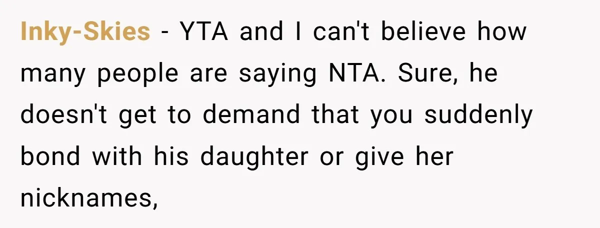 Inky-Skies − YTA and I can't believe how many people are saying NTA. Sure, he doesn't get to demand that you suddenly bond with his daughter or give her nicknames,