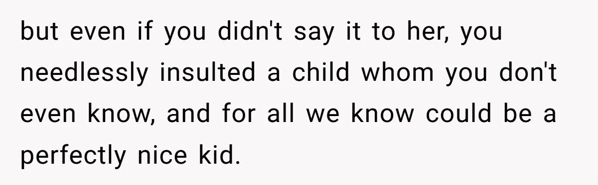 but even if you didn't say it to her, you needlessly insulted a child whom you don't even know, and for all we know could be a perfectly nice kid.