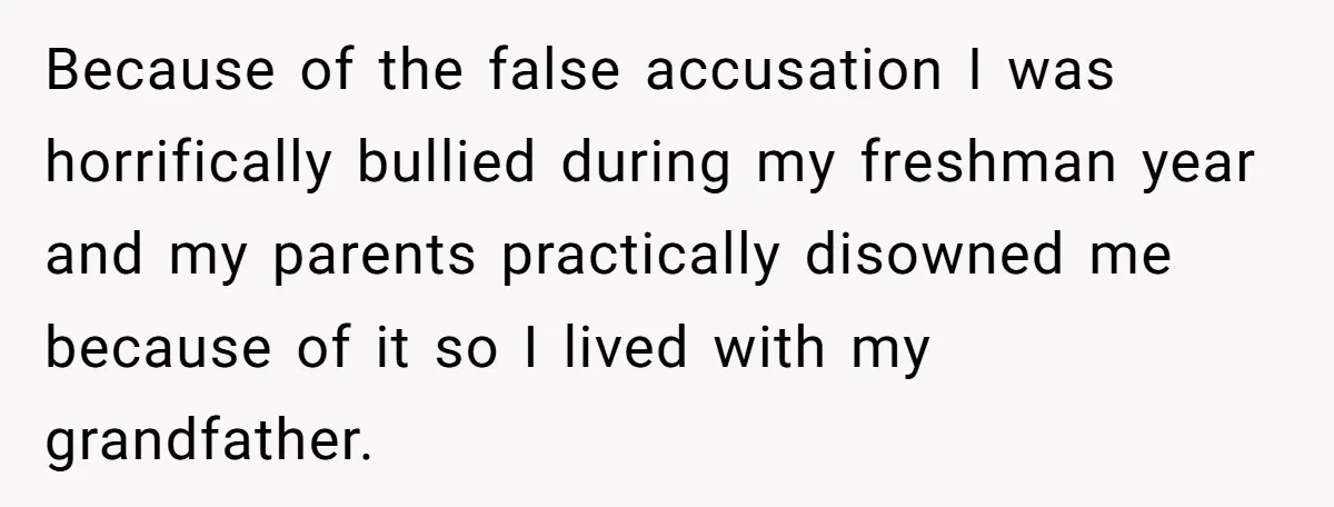 Because of the false accusation I was horrifically bullied during my freshman year and my parents practically disowned me because of it so I lived with my grandfather.