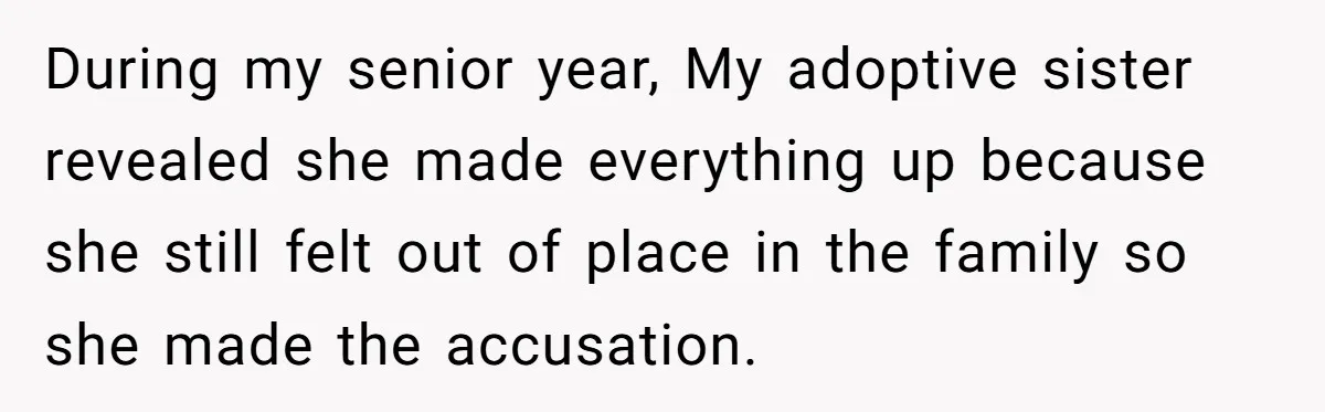 During my senior year, My adoptive sister revealed she made everything up because she still felt out of place in the family so she made the accusation.