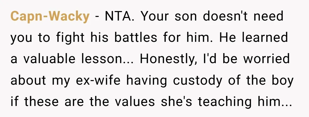 Capn-Wacky - NTA. Your son doesn't need you to fight his battles for him. He learned a valuable lesson... Honestly, I'd be worried about my ex-wife having custody of the...