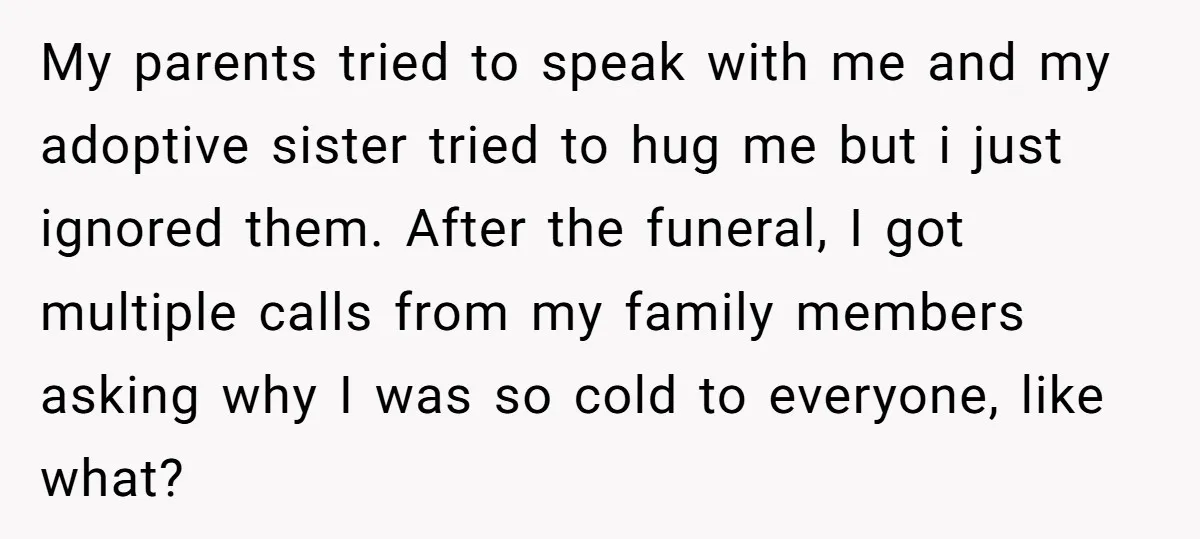 My parents tried to speak with me and my adoptive sister tried to hug me but i just ignored them. After the funeral, I got multiple calls from my family...