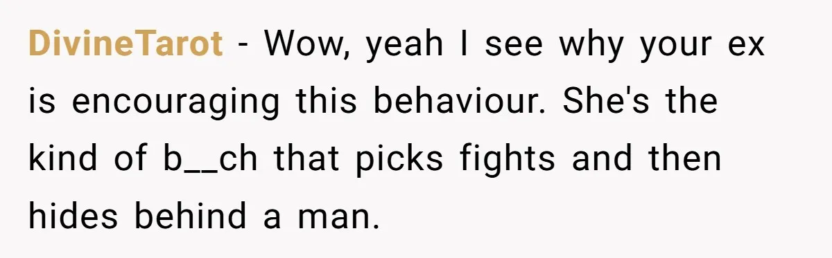 DivineTarot - Wow, yeah I see why your ex is encouraging this behaviour. She's the kind of b__ch that picks fights and then hides behind a man.