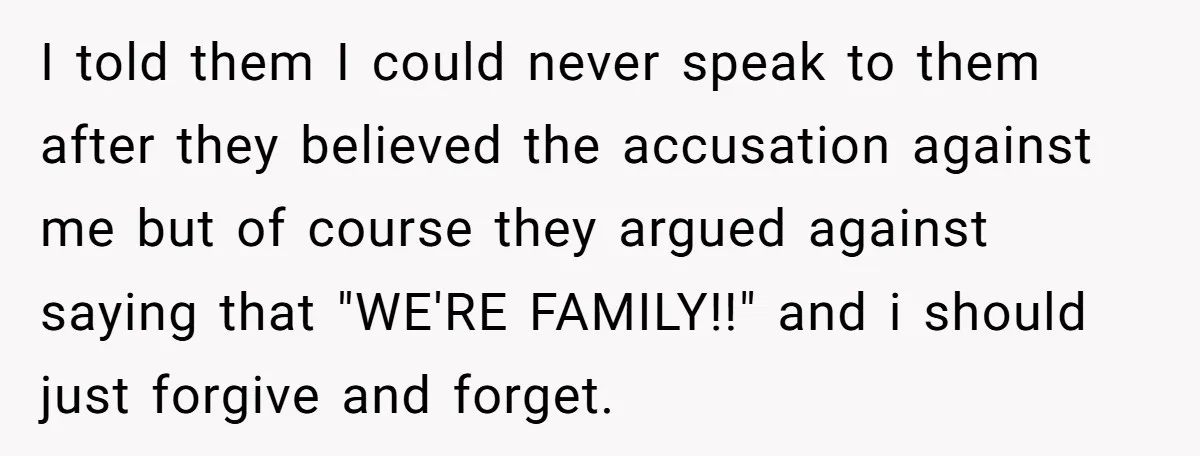 I told them I could never speak to them after they believed the accusation against me but of course they argued against saying that "WE'RE FAMILY!!" and i should just...