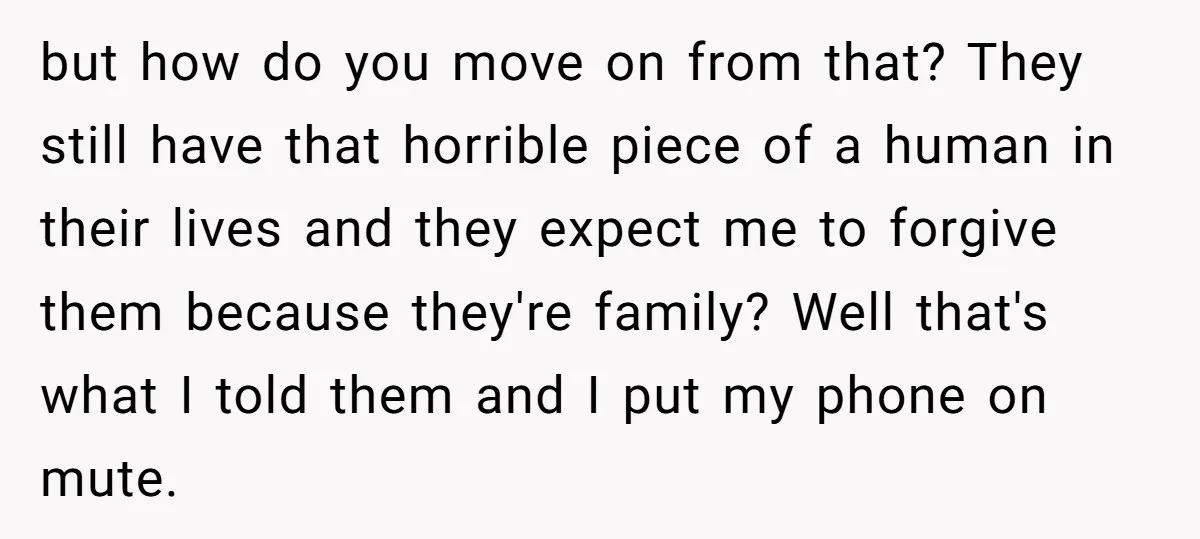 but how do you move on from that? They still have that horrible piece of a human in their lives and they expect me to forgive them because they're family?...