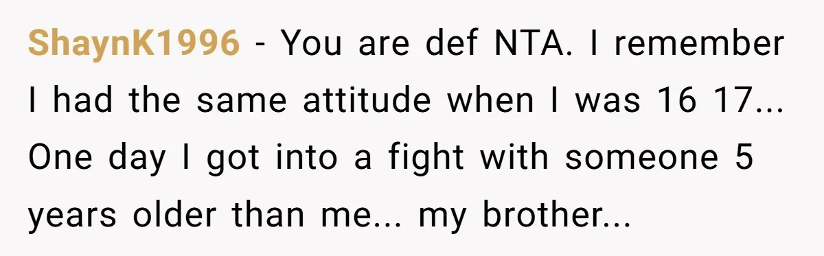 ShaynK1996 - You are def NTA. I remember I had the same attitude when I was 16 17... One day I got into a fight with someone 5 years older...
