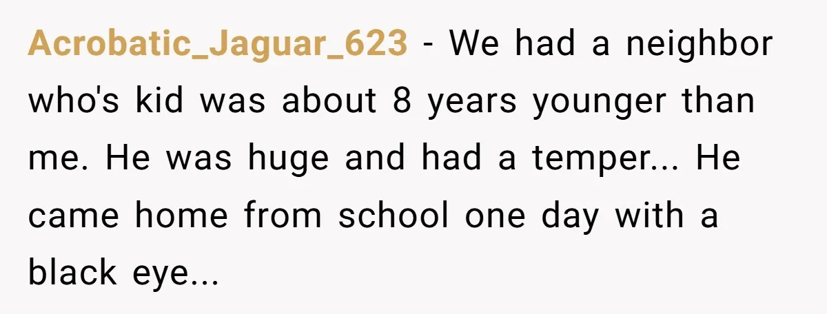 Acrobatic_Jaguar_623 - We had a neighbor who's kid was about 8 years younger than me. He was huge and had a temper... He came home from school one day with...