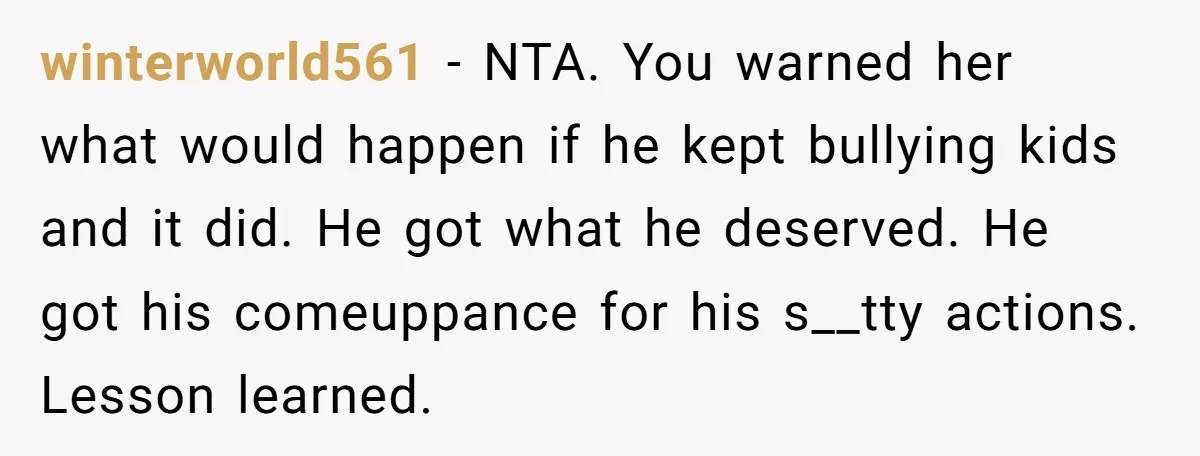 winterworld561 - NTA. You warned her what would happen if he kept bullying kids and it did. He got what he deserved. He got his comeuppance for his s__tty actions....