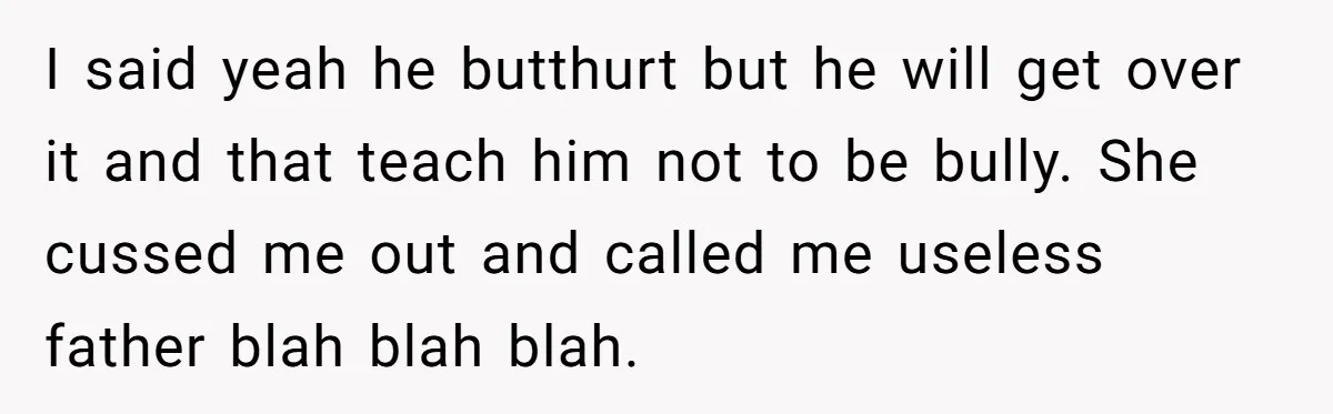 I said yeah he butthurt but he will get over it and that teach him not to be bully. She cussed me out and called me useless father blah blah...