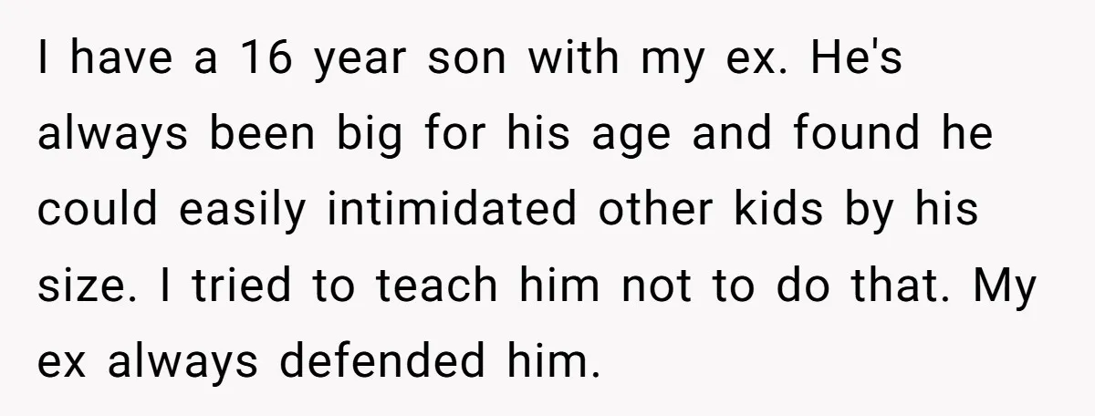 I have a 16 year son with my ex. He's always been big for his age and found he could easily intimidated other kids by his size. I tried to...