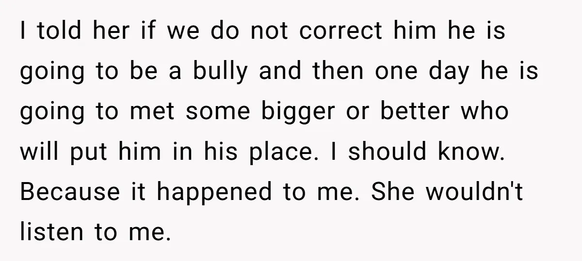 I told her if we do not correct him he is going to be a bully and then one day he is going to met some bigger or better who...