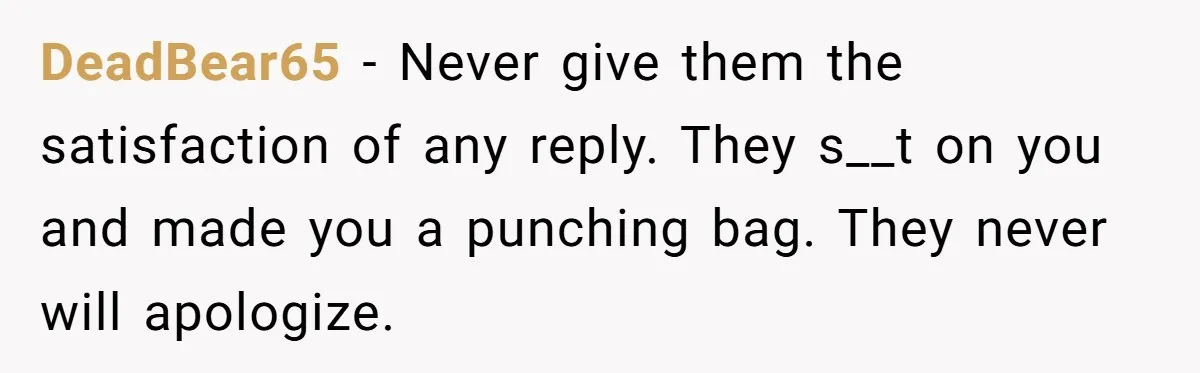 DeadBear65 − Never give them the satisfaction of any reply. They s__t on you and made you a punching bag. They never will apologize.