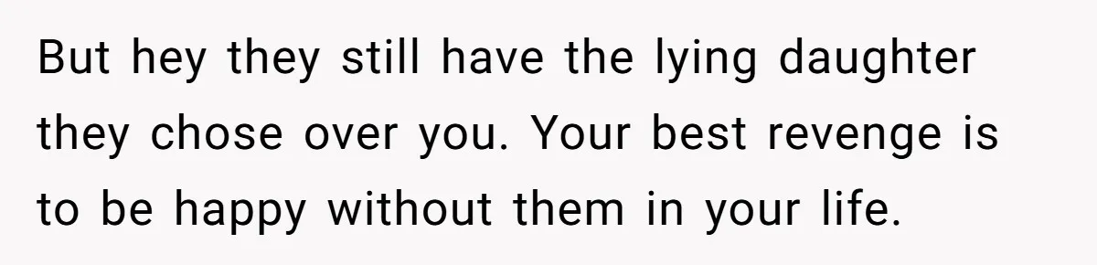 But hey they still have the lying daughter they chose over you. Your best revenge is to be happy without them in your life.