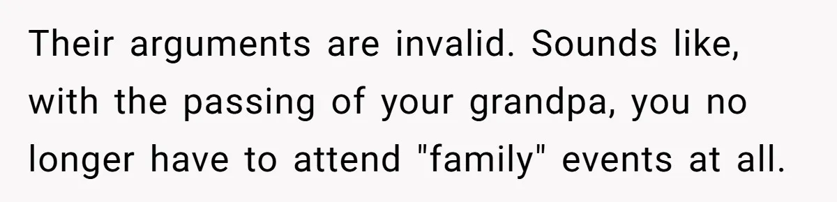 Their arguments are invalid. Sounds like, with the passing of your grandpa, you no longer have to attend "family" events at all.