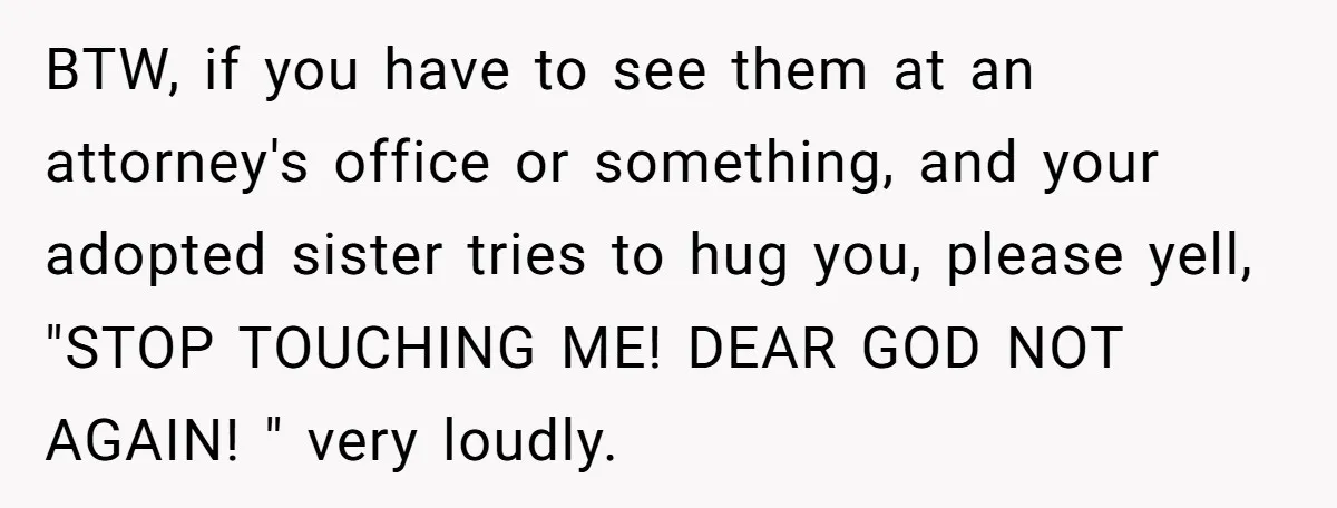 BTW, if you have to see them at an attorney's office or something, and your adopted sister tries to hug you, please yell, "STOP TOUCHING ME! DEAR GOD NOT AGAIN!...