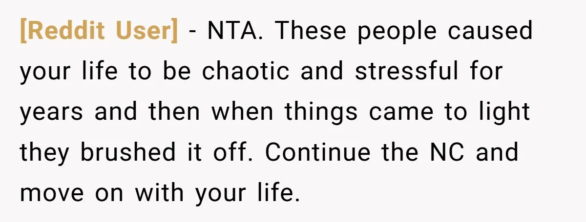 [Reddit User] − NTA. These people caused your life to be chaotic and stressful for years and then when things came to light they brushed it off. Continue the NC...