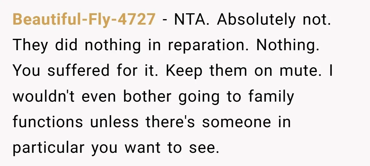 Beautiful-Fly-4727 − NTA. Absolutely not. They did nothing in reparation. Nothing. You suffered for it. Keep them on mute. I wouldn't even bother going to family functions unless there's someone...