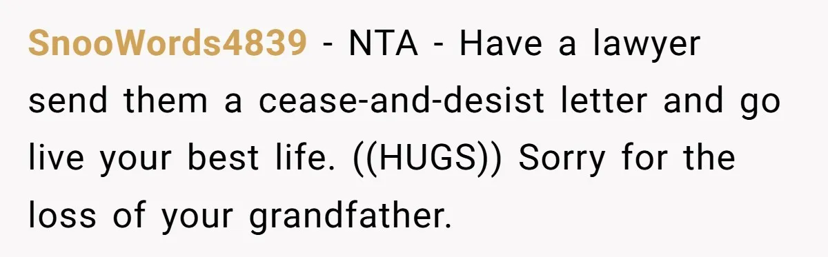 SnooWords4839 − NTA - Have a lawyer send them a cease-and-desist letter and go live your best life. ((HUGS)) Sorry for the loss of your grandfather.
