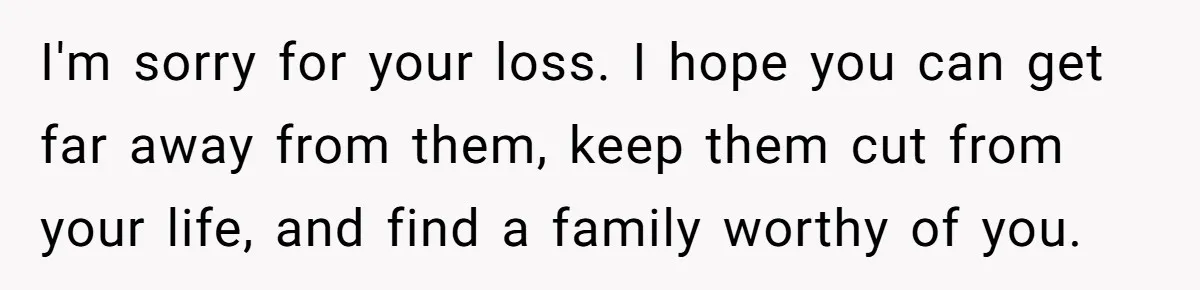 I'm sorry for your loss. I hope you can get far away from them, keep them cut from your life, and find a family worthy of you.