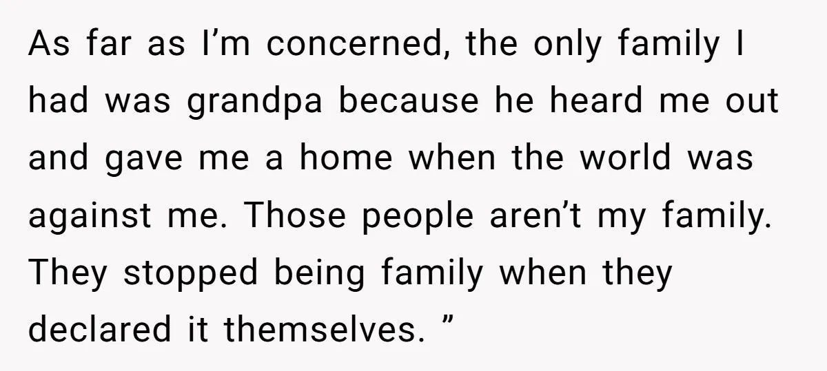 As far as I’m concerned, the only family I had was grandpa because he heard me out and gave me a home when the world was against me. Those people...