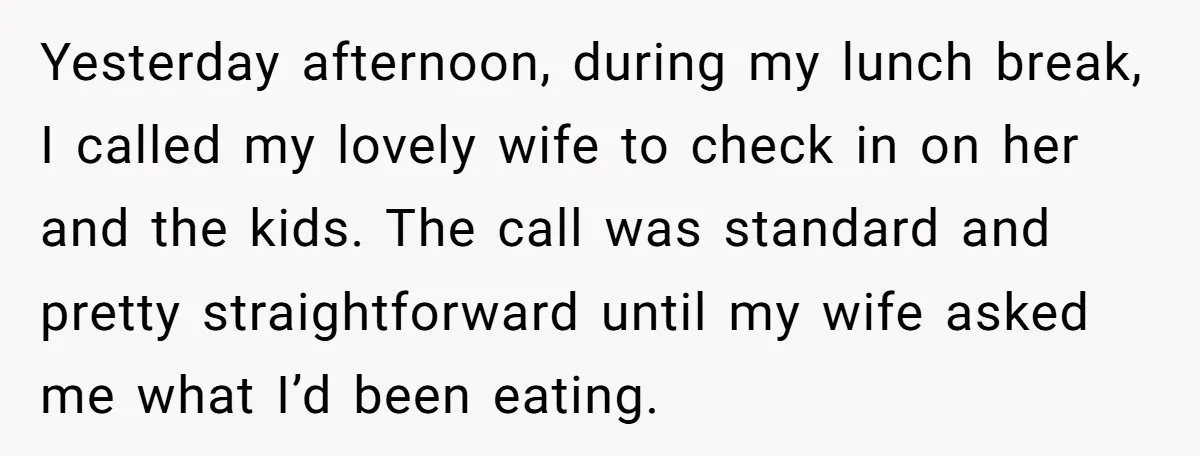 Yesterday afternoon, during my lunch break, I called my lovely wife to check in on her and the kids. The call was standard and pretty straightforward until my wife asked...