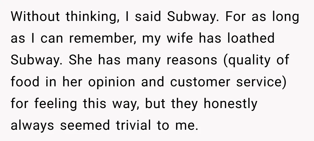 Without thinking, I said Subway. For as long as I can remember, my wife has loathed Subway. She has many reasons (quality of food in her opinion and customer service)...