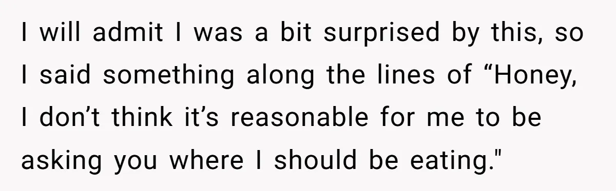 I will admit I was a bit surprised by this, so I said something along the lines of “Honey, I don’t think it’s reasonable for me to be asking you...